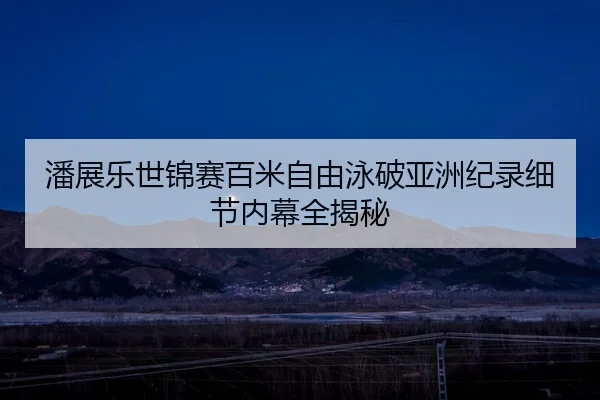 潘展乐世锦赛百米自由泳破亚洲纪录细节内幕全揭秘
