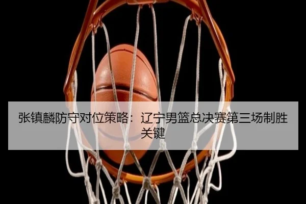 张镇麟防守对位策略：辽宁男篮总决赛第三场制胜关键