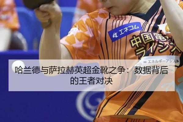 哈兰德与萨拉赫英超金靴之争：数据背后的王者对决