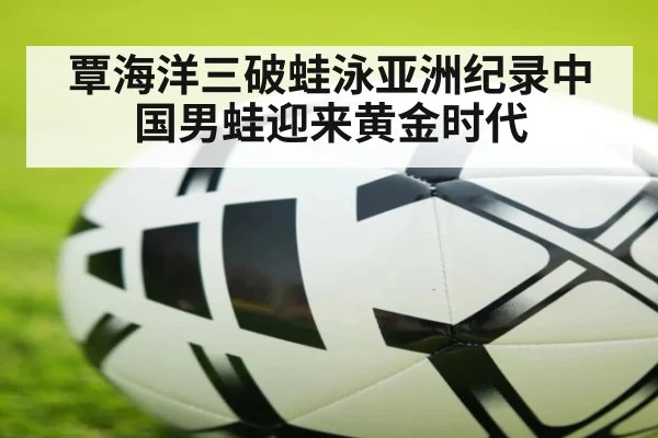 覃海洋三破蛙泳亚洲纪录中国男蛙迎来黄金时代